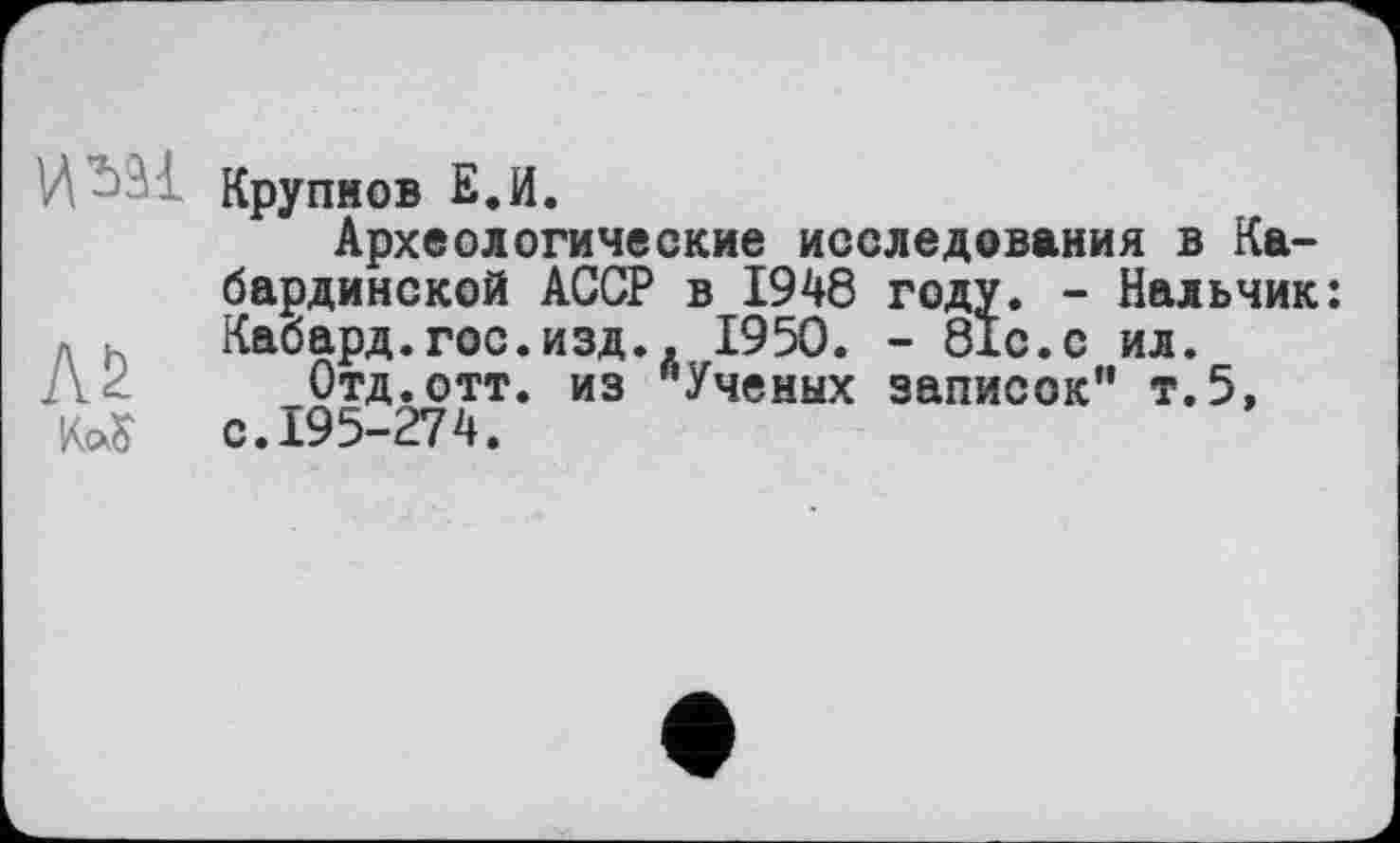 ﻿Крупнов Е.И.
Археологические исследования в Кабардинской АССР в 1948 году. - Нальчик: Кабард.гос.изд., 1950. - 81с.с ил.
Л 2 Отд. отт. из "Ученых записок" т.5, KoÇ с. 195-274.